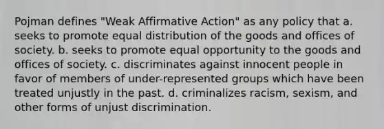 Pojman defines "Weak <a href='https://www.questionai.com/knowledge/k15TsidlpG-affirmative-action' class='anchor-knowledge'>affirmative action</a>" as any policy that a. seeks to promote equal distribution of the goods and offices of society. b. seeks to promote equal opportunity to the goods and offices of society. c. discriminates against innocent people in favor of members of under-represented groups which have been treated unjustly in the past. d. criminalizes racism, sexism, and other forms of unjust discrimination.