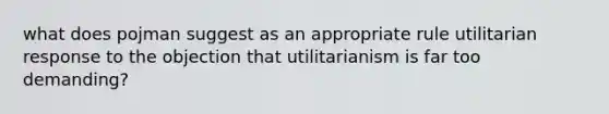 what does pojman suggest as an appropriate rule utilitarian response to the objection that utilitarianism is far too demanding?