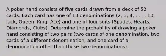 A poker hand consists of five cards drawn from a deck of 52 cards. Each card has one of 13 denominations​ (2, 3,​ 4, . . .​ , 10,​ Jack, Queen,​ King, Ace) and one of four suits​ (Spades, Hearts,​ Diamonds, Clubs). Determine the probability of drawing a poker hand consisting of two pairs​ (two cards of one​ denomination, two cards of a different​ denomination, and one card of a denomination other than those two​ denominations).