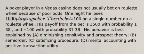 A poker player in a Vegas casino does not usually bet on roulette wheel because of poor odds. One night he loses 1000 playing poker. Then he bets100 on a single number on a roulette wheel. His payoff from the bet is 3500 with probability 1 38 , and −100 with probability 37 38 . His behavior is best explained by (A) diminishing sensitivity and prospect theory; (B) semiorder; (C) satisficing procedure; (D) mental accounting with positive transaction utility.