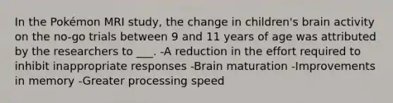 In the Pokémon MRI study, the change in children's brain activity on the no-go trials between 9 and 11 years of age was attributed by the researchers to ___. -A reduction in the effort required to inhibit inappropriate responses -Brain maturation -Improvements in memory -Greater processing speed