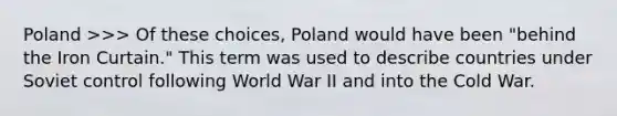 Poland >>> Of these choices, Poland would have been "behind the Iron Curtain." This term was used to describe countries under Soviet control following World War II and into the Cold War.