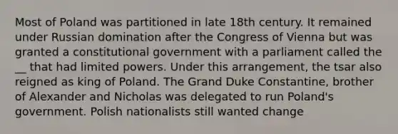 Most of Poland was partitioned in late 18th century. It remained under Russian domination after the Congress of Vienna but was granted a constitutional government with a parliament called the __ that had limited powers. Under this arrangement, the tsar also reigned as king of Poland. The Grand Duke Constantine, brother of Alexander and Nicholas was delegated to run Poland's government. Polish nationalists still wanted change