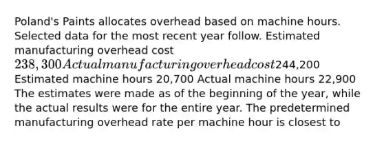 ​Poland's Paints allocates overhead based on machine hours. Selected data for the most recent year follow. Estimated manufacturing overhead cost 238,300 Actual manufacturing overhead cost244,200 Estimated machine hours 20,700 Actual machine hours 22,900 The estimates were made as of the beginning of the​ year, while the actual results were for the entire year. The predetermined manufacturing overhead rate per machine hour is closest to