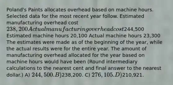 Poland's Paints allocates overhead based on machine hours. Selected data for the most recent year follow. Estimated manufacturing overhead cost 238,200 Actual manufacturing overhead cost244,500 Estimated machine hours 20,100 Actual machine hours 23,300 The estimates were made as of the beginning of the year, while the actual results were for the entire year. The amount of manufacturing overhead allocated for the year based on machine hours would have been (Round intermediary calculations to the nearest cent and final answer to the nearest dollar.) A) 244,500. B)238,200. C) 276,105. D)210,921.