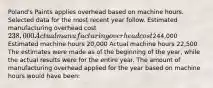 Poland's Paints applies overhead based on machine hours. Selected data for the most recent year follow. Estimated manufacturing overhead cost 238,000 Actual manufacturing overhead cost244,000 Estimated machine hours 20,000 Actual machine hours 22,500 The estimates were made as of the beginning of the year, while the actual results were for the entire year. The amount of manufacturing overhead applied for the year based on machine hours would have been: