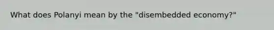 What does Polanyi mean by the "disembedded economy?"