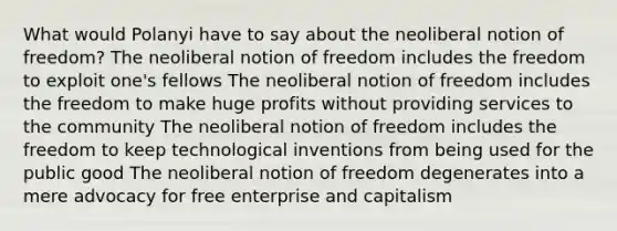 What would Polanyi have to say about the neoliberal notion of freedom? The neoliberal notion of freedom includes the freedom to exploit one's fellows The neoliberal notion of freedom includes the freedom to make huge profits without providing services to the community The neoliberal notion of freedom includes the freedom to keep technological inventions from being used for the public good The neoliberal notion of freedom degenerates into a mere advocacy for free enterprise and capitalism