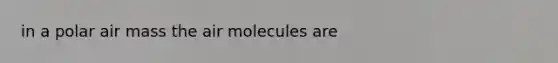 in a polar air mass the air molecules are