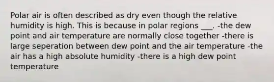 Polar air is often described as dry even though the relative humidity is high. This is because in polar regions ___. -the dew point and air temperature are normally close together -there is large seperation between dew point and the air temperature -the air has a high absolute humidity -there is a high dew point temperature