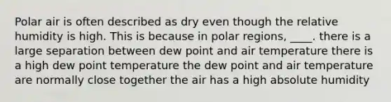 Polar air is often described as dry even though the relative humidity is high. This is because in polar regions, ____. there is a large separation between dew point and air temperature there is a high dew point temperature the dew point and air temperature are normally close together the air has a high absolute humidity