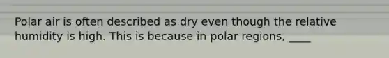 Polar air is often described as dry even though the relative humidity is high. This is because in polar regions, ____