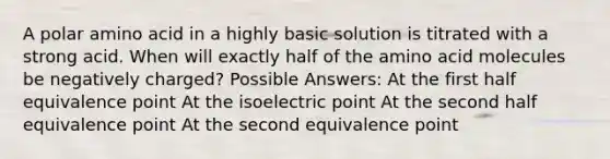 A polar amino acid in a highly basic solution is titrated with a strong acid. When will exactly half of the amino acid molecules be negatively charged? Possible Answers: At the first half equivalence point At the isoelectric point At the second half equivalence point At the second equivalence point