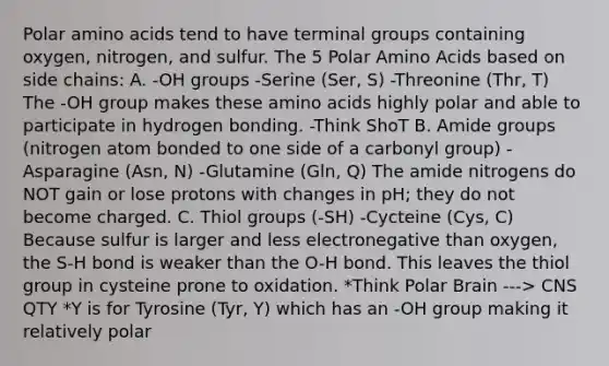 Polar <a href='https://www.questionai.com/knowledge/k9gb720LCl-amino-acids' class='anchor-knowledge'>amino acids</a> tend to have terminal groups containing oxygen, nitrogen, and sulfur. The 5 Polar Amino Acids based on side chains: A. -OH groups -Serine (Ser, S) -Threonine (Thr, T) The -OH group makes these amino acids highly polar and able to participate in hydrogen bonding. -Think ShoT B. Amide groups (nitrogen atom bonded to one side of a carbonyl group) -Asparagine (Asn, N) -Glutamine (Gln, Q) The amide nitrogens do NOT gain or lose protons with changes in pH; they do not become charged. C. Thiol groups (-SH) -Cycteine (Cys, C) Because sulfur is larger and less electronegative than oxygen, the S-H bond is weaker than the O-H bond. This leaves the thiol group in cysteine prone to oxidation. *Think Polar Brain ---> CNS QTY *Y is for Tyrosine (Tyr, Y) which has an -OH group making it relatively polar