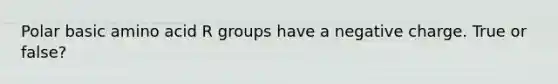 Polar basic amino acid R groups have a negative charge. True or false?