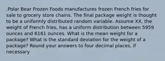 .Polar Bear Frozen Foods manufactures frozen French fries for sale to grocery store chains. The final package weight is thought to be a uniformly distributed random variable. Assume XX, the weight of French fries, has a uniform distribution between 5959 ounces and 6161 ounces. What is the mean weight for a package? What is the standard deviation for the weight of a package? Round your answers to four decimal places, if necessary