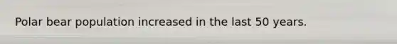 Polar bear population increased in the last 50 years.