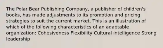 The Polar Bear Publishing Company, a publisher of children's books, has made adjustments to its promotion and pricing strategies to suit the current market. This is an illustration of which of the following characteristics of an adaptable organization: Cohesiveness Flexibility Cultural intelligence Strong leadership