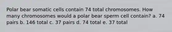 Polar bear somatic cells contain 74 total chromosomes. How many chromosomes would a polar bear sperm cell contain? a. 74 pairs b. 146 total c. 37 pairs d. 74 total e. 37 total