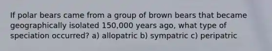 If polar bears came from a group of brown bears that became geographically isolated 150,000 years ago, what type of speciation occurred? a) allopatric b) sympatric c) peripatric