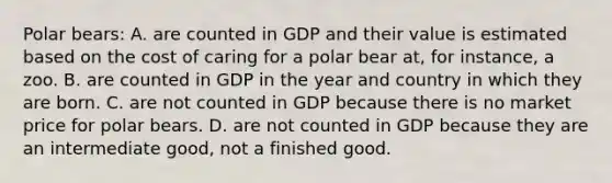 Polar bears: A. are counted in GDP and their value is estimated based on the cost of caring for a polar bear at, for instance, a zoo. B. are counted in GDP in the year and country in which they are born. C. are not counted in GDP because there is no market price for polar bears. D. are not counted in GDP because they are an intermediate good, not a finished good.