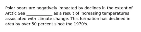 Polar bears are negatively impacted by declines in the extent of Arctic Sea _____________ as a result of increasing temperatures associated with climate change. This formation has declined in area by over 50 percent since the 1970's.