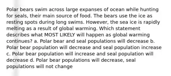 Polar bears swim across large expanses of ocean while hunting for seals, their main source of food. The bears use the ice as resting spots during long swims. However, the sea ice is rapidly melting as a result of global warming. Which statement describes what MOST LIKELY will happen as global warming continues? a. Polar bear and seal populations will decrease b. Polar bear population will decrease and seal population increase c. Polar bear population will increase and seal population will decrease d. Polar bear populations will decrease, seal populations will not change