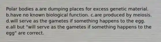 Polar bodies a.are dumping places for excess genetic material. b.have no known biological function. c.are produced by meiosis. d.will serve as the gametes if something happens to the egg. e.all but "will serve as the gametes if something happens to the egg" are correct.