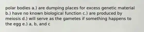 polar bodies a.) are dumping places for excess genetic material b.) have no known biological function c.) are produced by meiosis d.) will serve as the gametes if something happens to the egg e.) a, b, and c