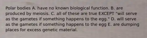 Polar bodies A. have no known biological function. B. are produced by meiosis. C. all of these are true EXCEPT "will serve as the gametes if something happens to the egg." D. will serve as the gametes if something happens to the egg E. are dumping places for excess genetic material.