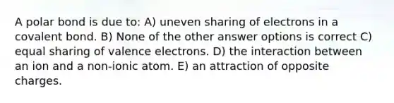 A polar bond is due to: A) uneven sharing of electrons in a covalent bond. B) None of the other answer options is correct C) equal sharing of valence electrons. D) the interaction between an ion and a non-ionic atom. E) an attraction of opposite charges.