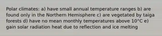 Polar climates: a) have small annual temperature ranges b) are found only in the Northern Hemisphere c) are vegetated by taiga forests d) have no mean monthly temperatures above 10°C e) gain solar radiation heat due to reflection and ice melting