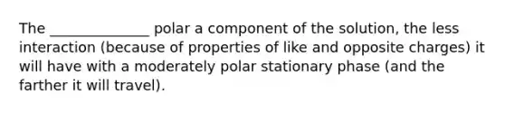 The ______________ polar a component of the solution, the less interaction (because of properties of like and opposite charges) it will have with a moderately polar stationary phase (and the farther it will travel).