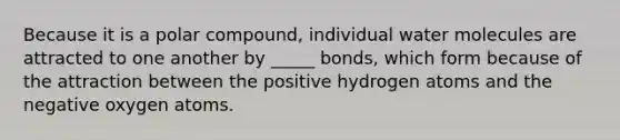 Because it is a polar compound, individual water molecules are attracted to one another by _____ bonds, which form because of the attraction between the positive hydrogen atoms and the negative oxygen atoms.