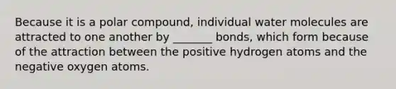 Because it is a polar compound, individual water molecules are attracted to one another by _______ bonds, which form because of the attraction between the positive hydrogen atoms and the negative oxygen atoms.