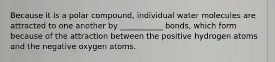 Because it is a polar compound, individual water molecules are attracted to one another by ___________ bonds, which form because of the attraction between the positive hydrogen atoms and the negative oxygen atoms.