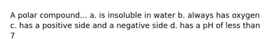 A polar compound... a. is insoluble in water b. always has oxygen c. has a positive side and a negative side d. has a pH of <a href='https://www.questionai.com/knowledge/k7BtlYpAMX-less-than' class='anchor-knowledge'>less than</a> 7