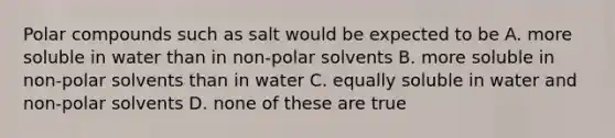 Polar compounds such as salt would be expected to be A. more soluble in water than in non-polar solvents B. more soluble in non-polar solvents than in water C. equally soluble in water and non-polar solvents D. none of these are true