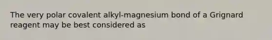 The very polar covalent alkyl-magnesium bond of a Grignard reagent may be best considered as