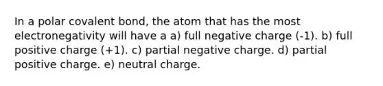 In a polar covalent bond, the atom that has the most electronegativity will have a a) full negative charge (-1). b) full positive charge (+1). c) partial negative charge. d) partial positive charge. e) neutral charge.