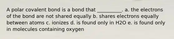 A polar covalent bond is a bond that __________. a. the electrons of the bond are not shared equally b. shares electrons equally between atoms c. ionizes d. is found only in H2O e. is found only in molecules containing oxygen