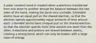 A polar covalent bond is created when a-electrons transferred from one atom to another disrupt the balance between the two sides of the bond, making the bond very unstable. b-bonded atoms have an equal pull on the shared electron, so that the electron spends approximately equal amounts of time around each. c-bonded atoms have unequal pull on the shared electron, so that the electron spends more time around one atom than the other. d-electrons and protons are shared between atoms, creating a strong bond, which can only be broken with a large input of energy.