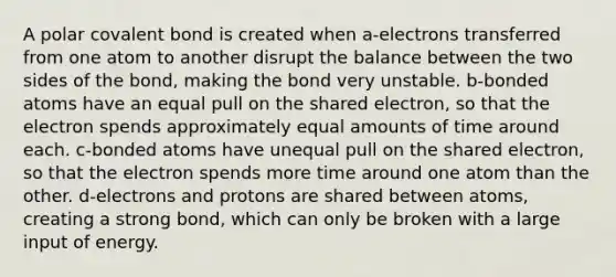 A polar covalent bond is created when a-electrons transferred from one atom to another disrupt the balance between the two sides of the bond, making the bond very unstable. b-bonded atoms have an equal pull on the shared electron, so that the electron spends approximately equal amounts of time around each. c-bonded atoms have unequal pull on the shared electron, so that the electron spends more time around one atom than the other. d-electrons and protons are shared between atoms, creating a strong bond, which can only be broken with a large input of energy.