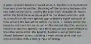 A polar covalent bond is created when A. Electron are transferred from one atom to another, throwing off the balance between the two sides of the bond, making the bond very unstable. B. Atoms within the bond have an equal pull on the shared electron, and as a result the electron spends approximately equal amounts of time around the two atoms within the bond. C. Atoms within the bond do not have the same pull on the shared electron, and as a result the electron spends more time around one atom relative to the other atom within the bond D. Electrons and protons are shared between atoms, creating a very strong bond that can only be broken with a strong input of energy