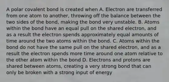 A polar covalent bond is created when A. Electron are transferred from one atom to another, throwing off the balance between the two sides of the bond, making the bond very unstable. B. Atoms within the bond have an equal pull on the shared electron, and as a result the electron spends approximately equal amounts of time around the two atoms within the bond. C. Atoms within the bond do not have the same pull on the shared electron, and as a result the electron spends more time around one atom relative to the other atom within the bond D. Electrons and protons are shared between atoms, creating a very strong bond that can only be broken with a strong input of energy