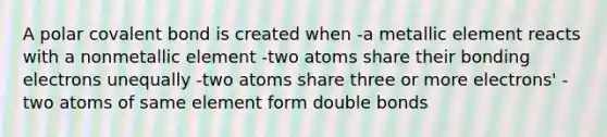 A polar covalent bond is created when -a metallic element reacts with a nonmetallic element -two atoms share their bonding electrons unequally -two atoms share three or more electrons' -two atoms of same element form double bonds