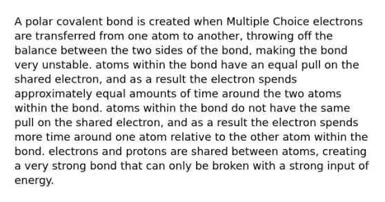 A polar covalent bond is created when Multiple Choice electrons are transferred from one atom to another, throwing off the balance between the two sides of the bond, making the bond very unstable. atoms within the bond have an equal pull on the shared electron, and as a result the electron spends approximately equal amounts of time around the two atoms within the bond. atoms within the bond do not have the same pull on the shared electron, and as a result the electron spends more time around one atom relative to the other atom within the bond. electrons and protons are shared between atoms, creating a very strong bond that can only be broken with a strong input of energy.