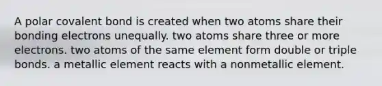 A polar covalent bond is created when two atoms share their bonding electrons unequally. two atoms share three or more electrons. two atoms of the same element form double or triple bonds. a metallic element reacts with a nonmetallic element.