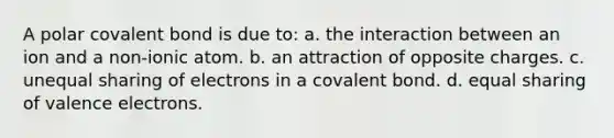 A polar covalent bond is due to: a. the interaction between an ion and a non-ionic atom. b. an attraction of opposite charges. c. unequal sharing of electrons in a covalent bond. d. equal sharing of valence electrons.