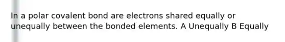 In a polar covalent bond are electrons shared equally or unequally between the bonded elements. A Unequally B Equally